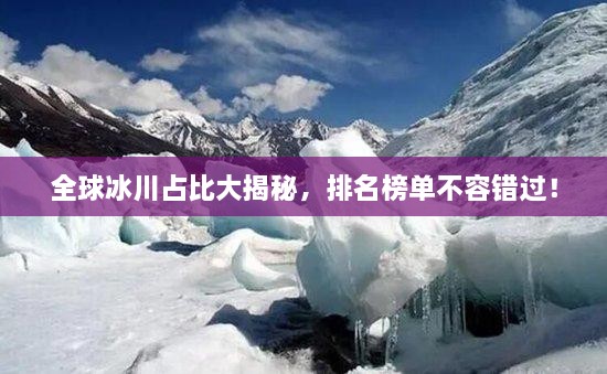 全球冰川占比大揭秘，排名榜單不容錯過！